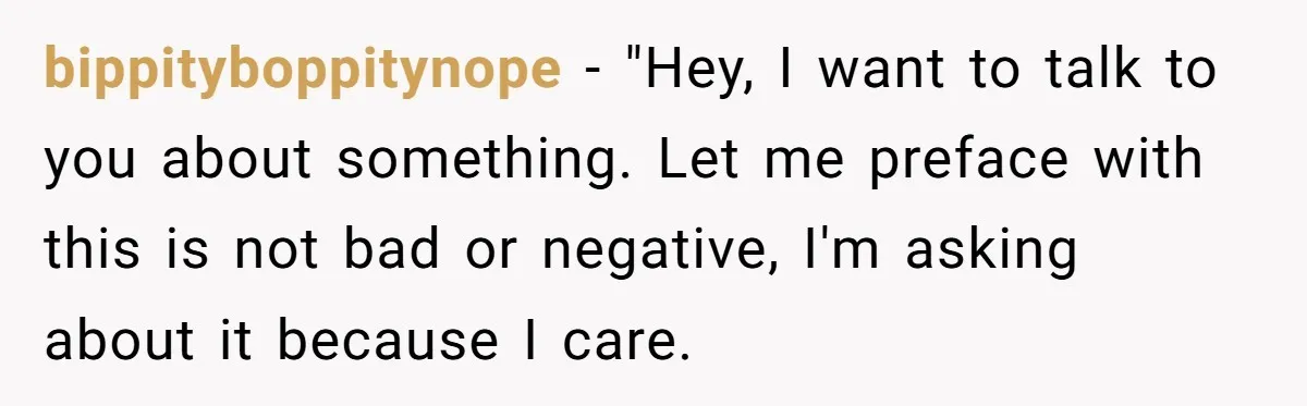 bippityboppitynope − "Hey, I want to talk to you about something. Let me preface with this is not bad or negative, I'm asking about it because I care.