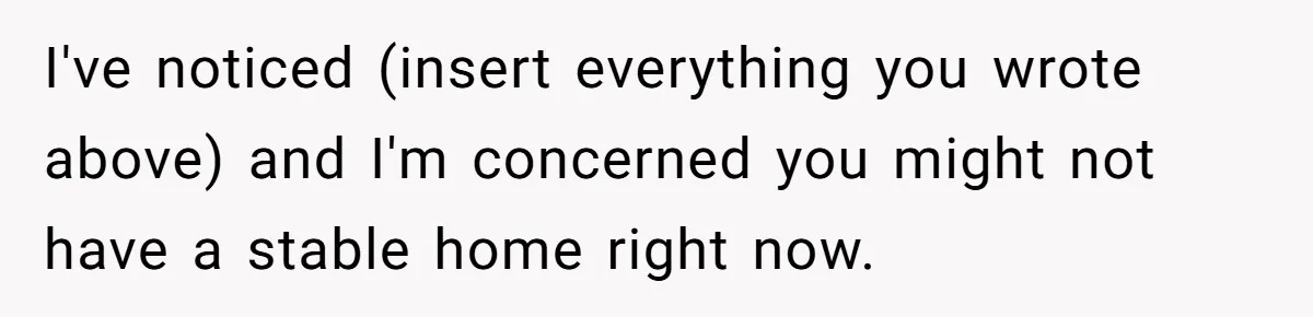 I've noticed (insert everything you wrote above) and I'm concerned you might not have a stable home right now.