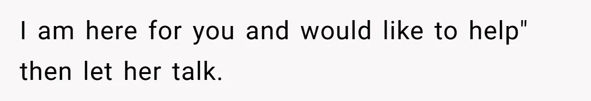 I am here for you and would like to help" then let her talk.