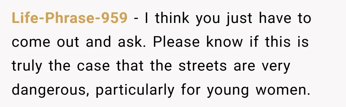 Life-Phrase-959 − I think you just have to come out and ask. Please know if this is truly the case that the streets are very dangerous, particularly for young women.