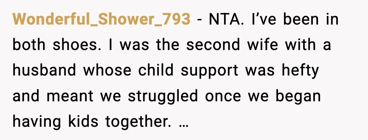 Wonderful_Shower_793 - NTA. I’ve been in both shoes. I was the second wife with a husband whose child support was hefty and meant we struggled once we began having kids...