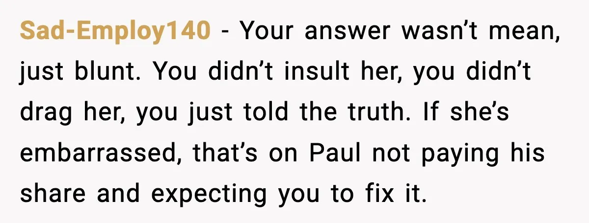 Sad-Employ140 - Your answer wasn’t mean, just blunt. You didn’t insult her, you didn’t drag her, you just told the truth. If she’s embarrassed, that’s on Paul not paying his...