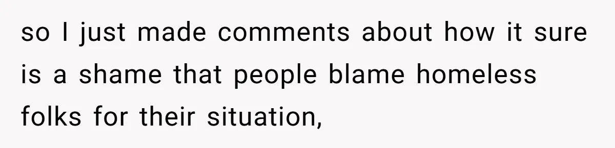 so I just made comments about how it sure is a shame that people blame homeless folks for their situation,