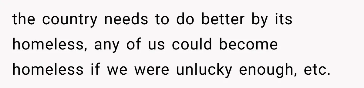 the country needs to do better by its homeless, any of us could become homeless if we were unlucky enough, etc.