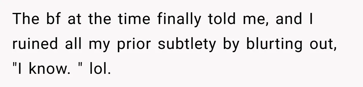 The bf at the time finally told me, and I ruined all my prior subtlety by blurting out, "I know. " lol.