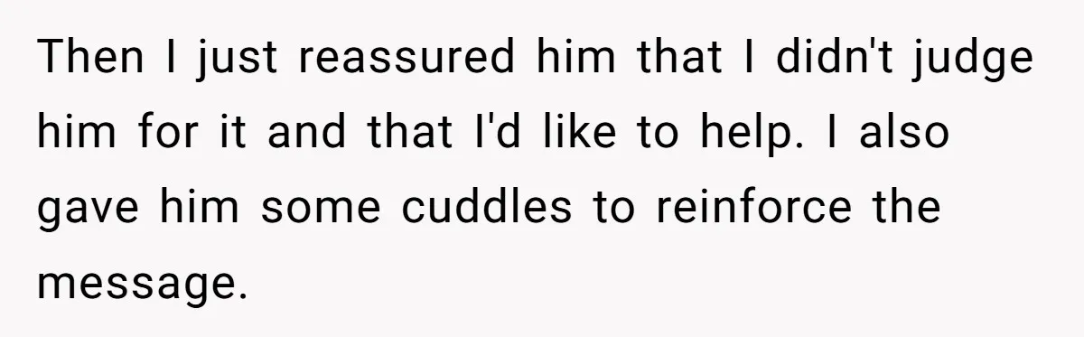 Then I just reassured him that I didn't judge him for it and that I'd like to help. I also gave him some cuddles to reinforce the message.