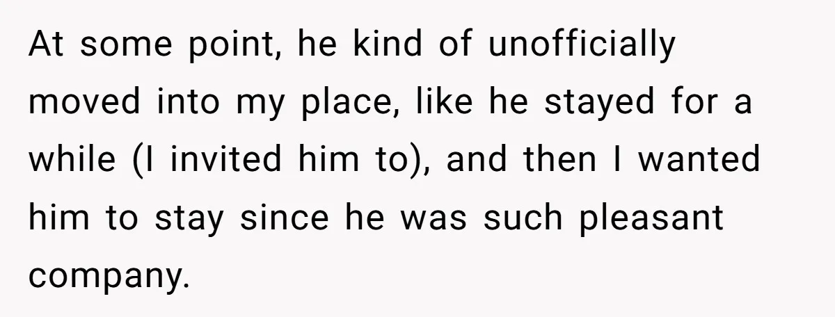 At some point, he kind of unofficially moved into my place, like he stayed for a while (I invited him to), and then I wanted him to stay since he...
