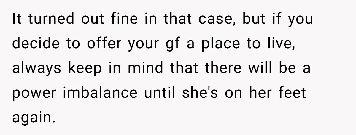 It turned out fine in that case, but if you decide to offer your gf a place to live, always keep in mind that there will be a power imbalance...