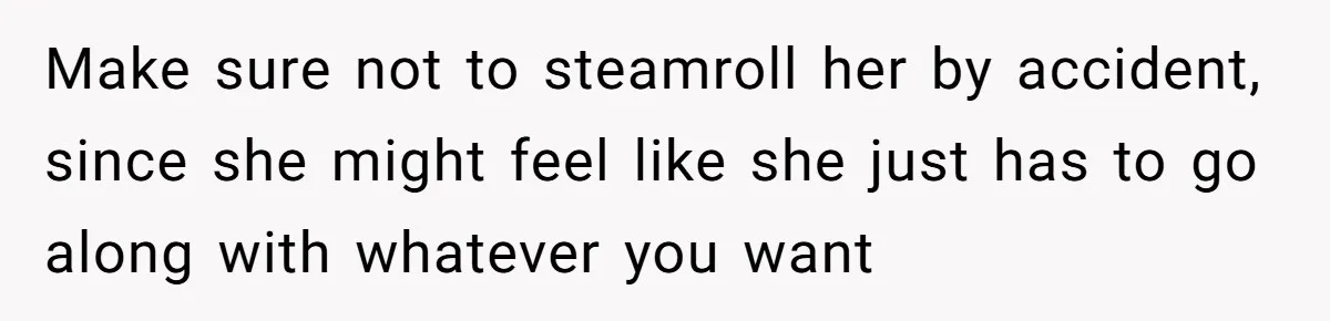 Make sure not to steamroll her by accident, since she might feel like she just has to go along with whatever you want