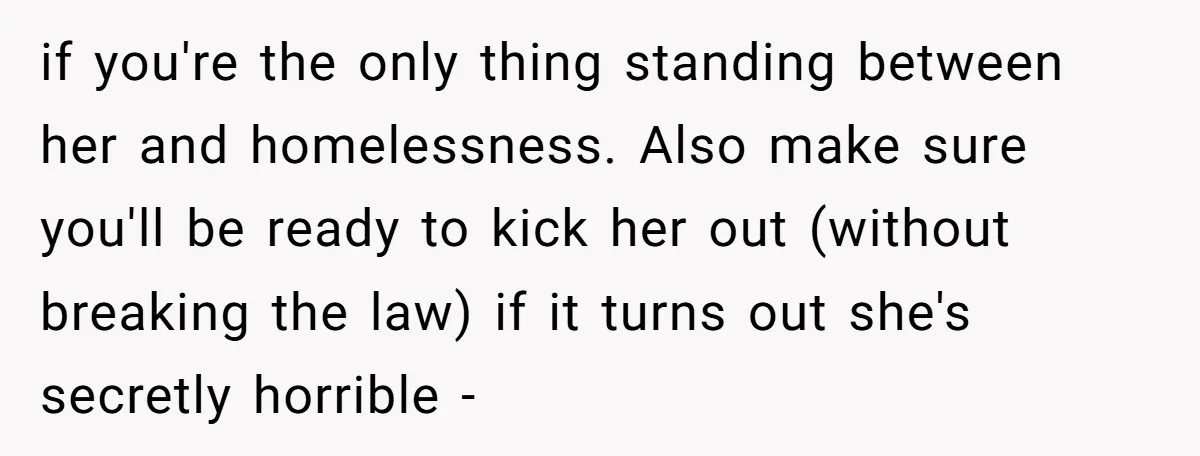 if you're the only thing standing between her and homelessness. Also make sure you'll be ready to kick her out (without breaking the law) if it turns out she's secretly...