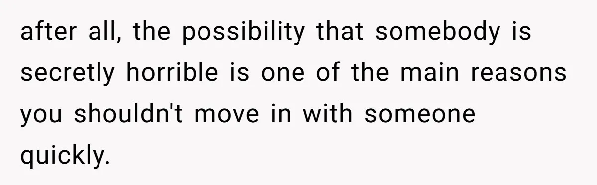 after all, the possibility that somebody is secretly horrible is one of the main reasons you shouldn't move in with someone quickly.