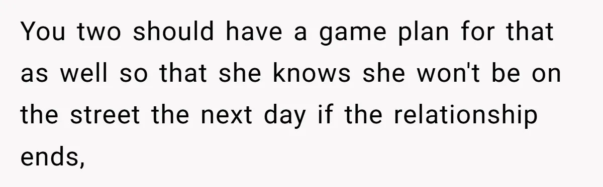 You two should have a game plan for that as well so that she knows she won't be on the street the next day if the relationship ends,