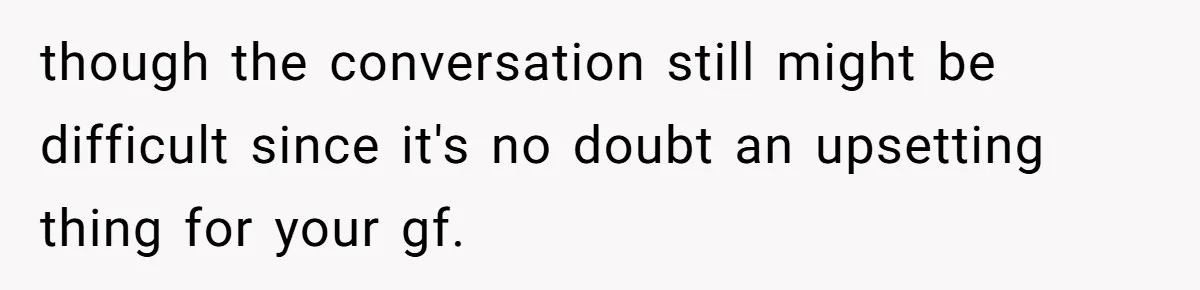 though the conversation still might be difficult since it's no doubt an upsetting thing for your gf.