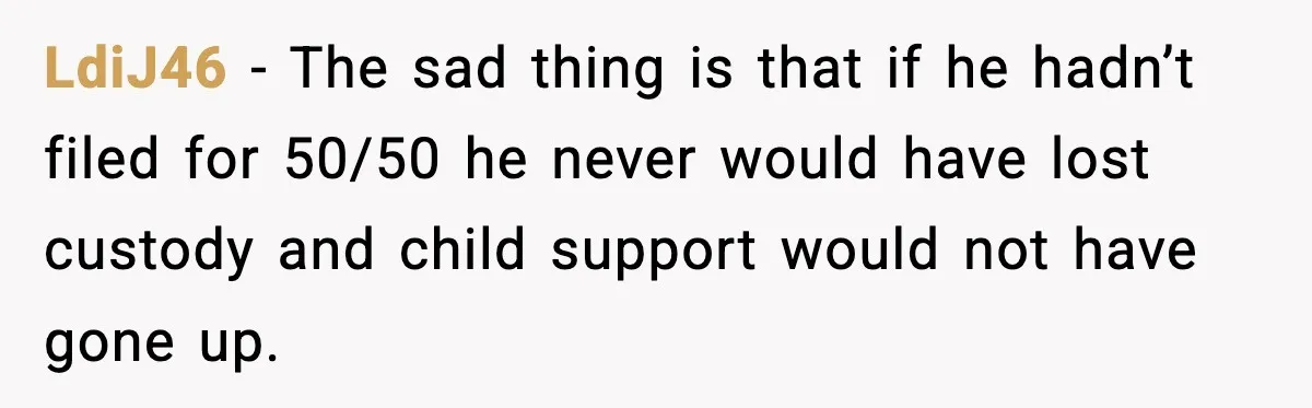 LdiJ46 - The sad thing is that if he hadn’t filed for 50/50 he never would have lost custody and child support would not have gone up.
