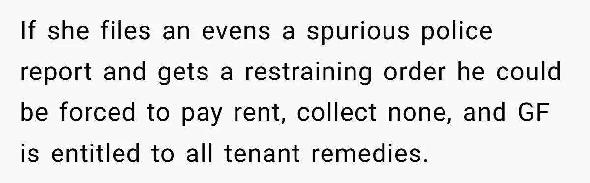 If she files an evens a spurious police report and gets a restraining order he could be forced to pay rent, collect none, and GF is entitled to all tenant...