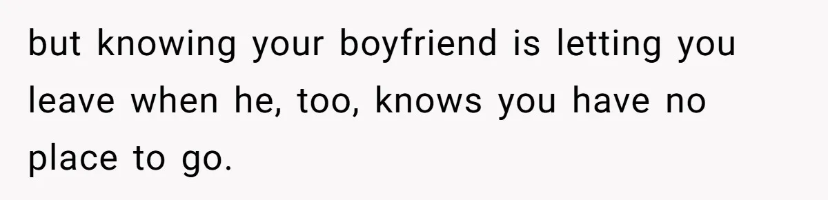 but knowing your boyfriend is letting you leave when he, too, knows you have no place to go.