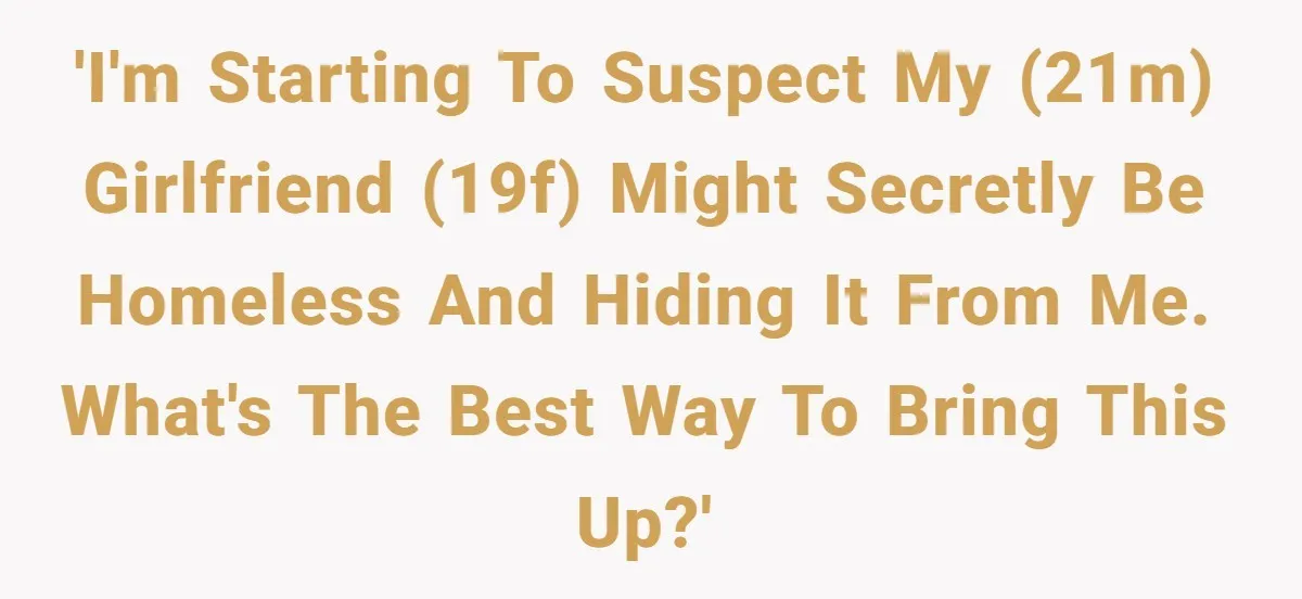 'I'm starting to suspect my (21m) girlfriend (19f) might secretly be homeless and hiding it from me. What's the best way to bring this up?'