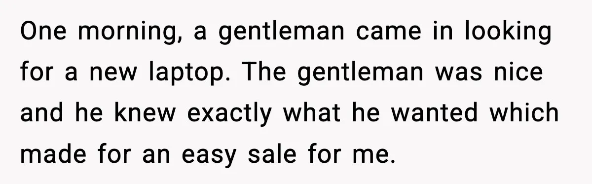 One morning, a gentleman came in looking for a new laptop. The gentleman was nice and he knew exactly what he wanted which made for an easy sale for me.