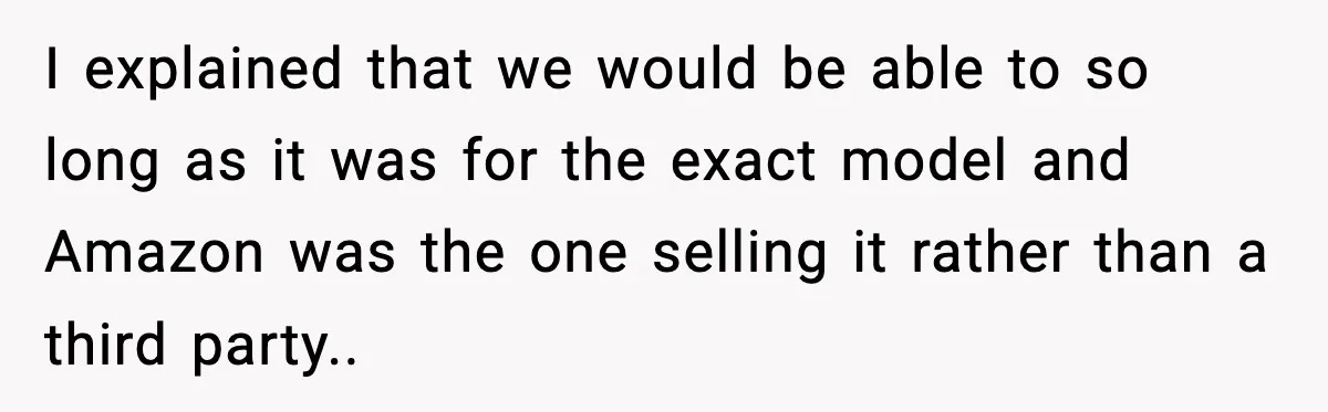 I explained that we would be able to so long as it was for the exact model and Amazon was the one selling it rather than a third party..
