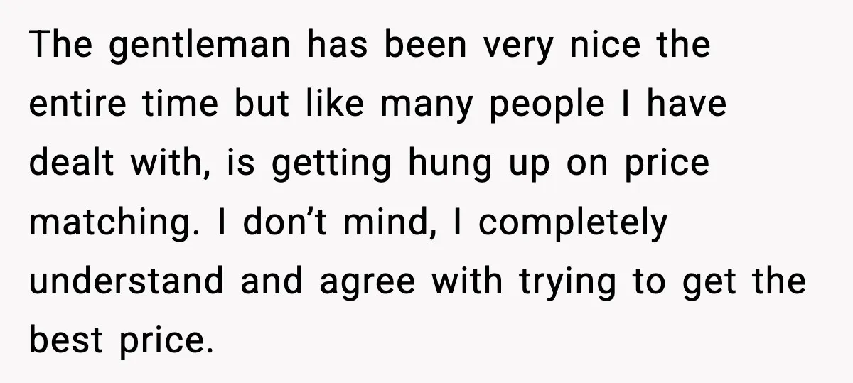 The gentleman has been very nice the entire time but like many people I have dealt with, is getting hung up on price matching. I don’t mind, I completely understand...