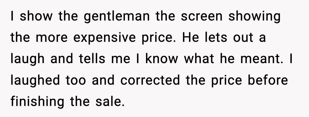 I show the gentleman the screen showing the more expensive price. He lets out a laugh and tells me I know what he meant. I laughed too and corrected the...