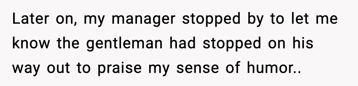 Later on, my manager stopped by to let me know the gentleman had stopped on his way out to praise my sense of humor..