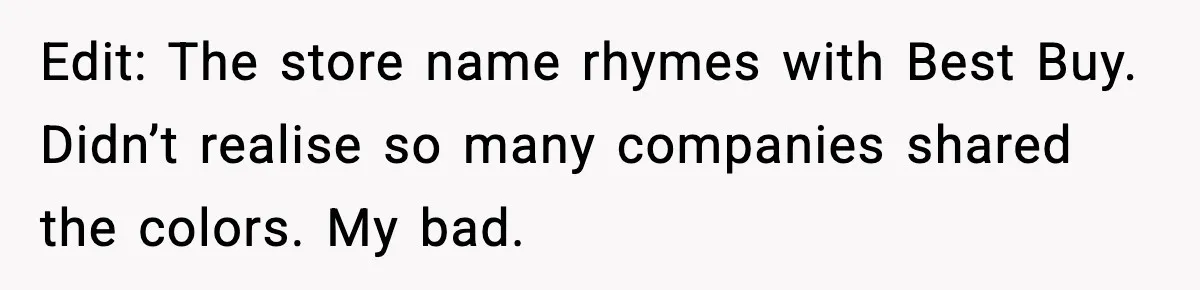 Edit: The store name rhymes with Best Buy. Didn’t realise so many companies shared the colors. My bad.