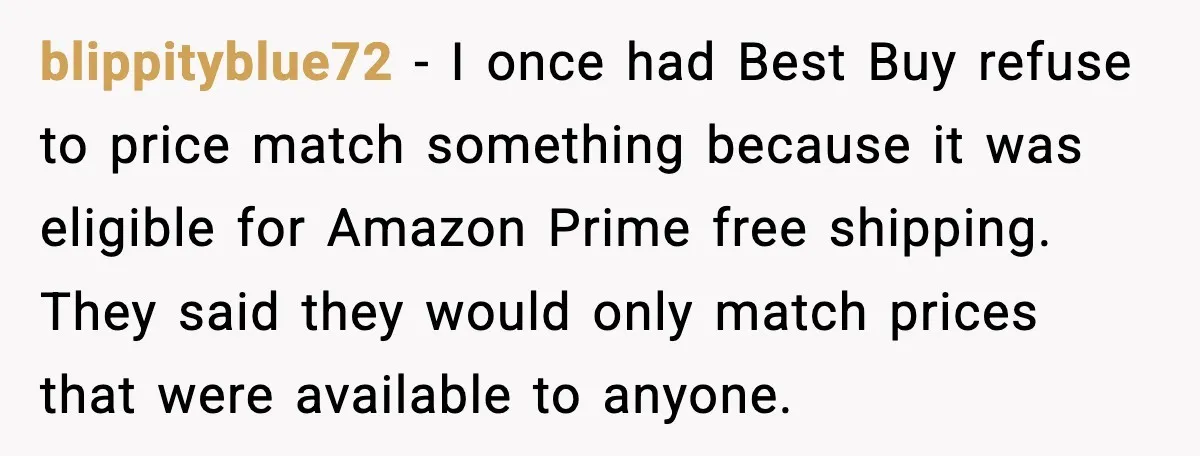 blippityblue72 - I once had Best Buy refuse to price match something because it was eligible for Amazon Prime free shipping. They said they would only match prices that were...