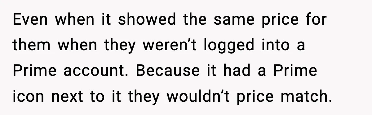 Even when it showed the same price for them when they weren’t logged into a Prime account. Because it had a Prime icon next to it they wouldn’t price match.