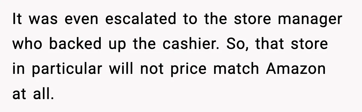 It was even escalated to the store manager who backed up the cashier. So, that store in particular will not price match Amazon at all.