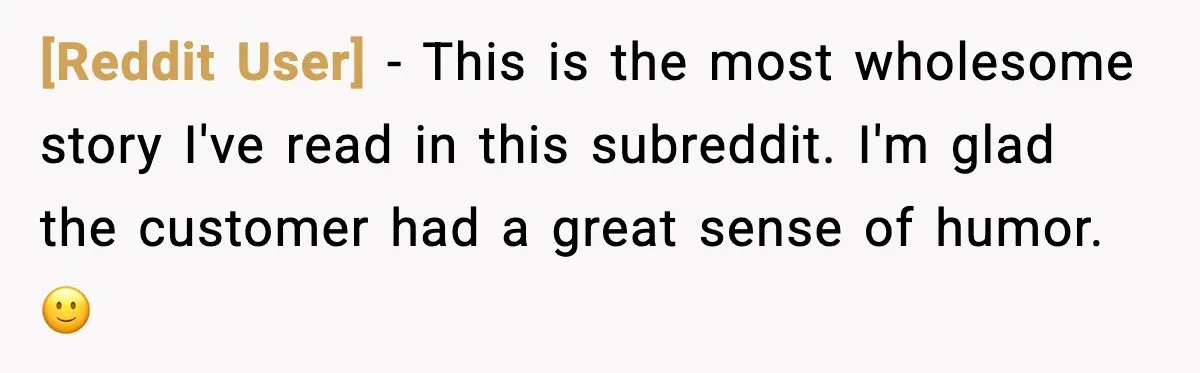 [Reddit User] - This is the most wholesome story I've read in this subreddit. I'm glad the customer had a great sense of humor. 🙂
