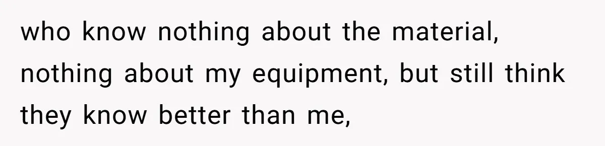 who know nothing about the material, nothing about my equipment, but still think they know better than me,