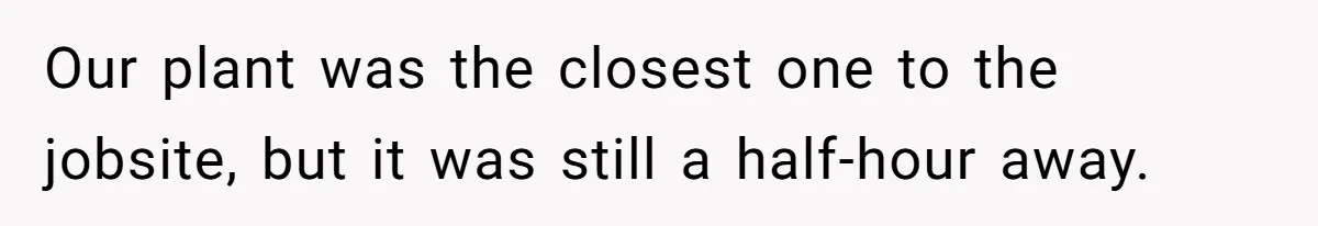Our plant was the closest one to the jobsite, but it was still a half-hour away.