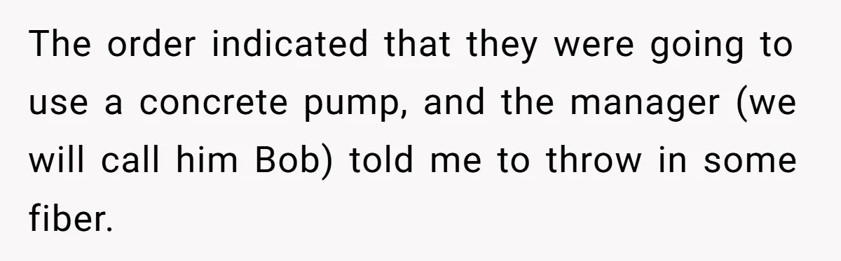 The order indicated that they were going to use a concrete pump, and the manager (we will call him Bob) told me to throw in some fiber.