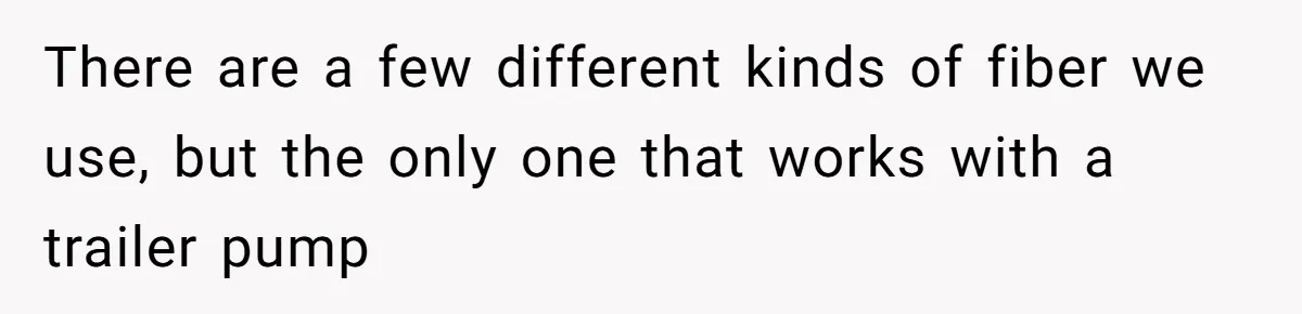 There are a few different kinds of fiber we use, but the only one that works with a trailer pump