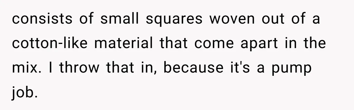 consists of small squares woven out of a cotton-like material that come apart in the mix. I throw that in, because it's a pump job.
