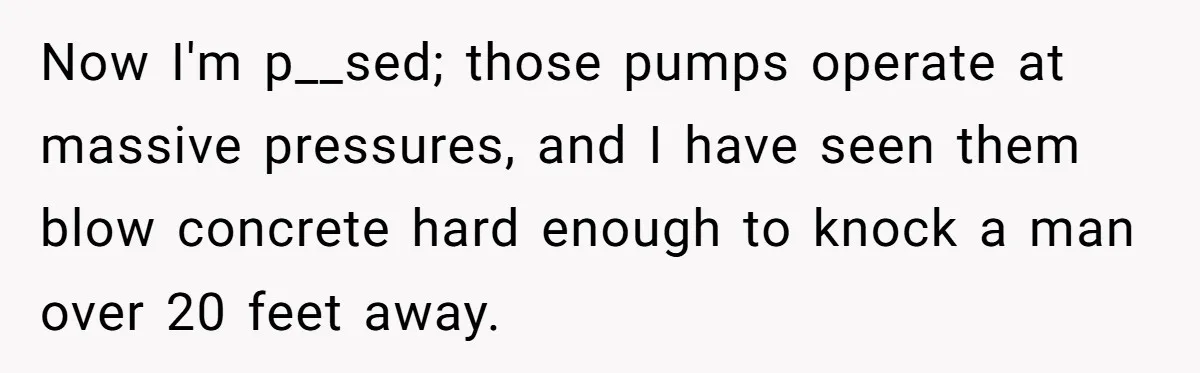 Now I'm p__sed; those pumps operate at massive pressures, and I have seen them blow concrete hard enough to knock a man over 20 feet away.