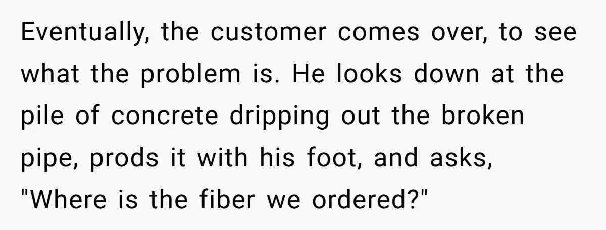 Eventually, the customer comes over, to see what the problem is. He looks down at the pile of concrete dripping out the broken pipe, prods it with his foot, and...