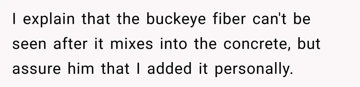 I explain that the buckeye fiber can't be seen after it mixes into the concrete, but assure him that I added it personally.
