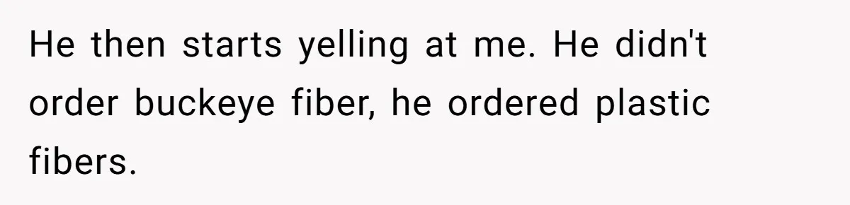 He then starts yelling at me. He didn't order buckeye fiber, he ordered plastic fibers.
