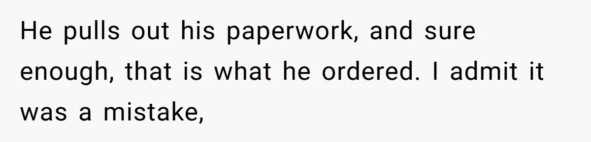He pulls out his paperwork, and sure enough, that is what he ordered. I admit it was a mistake,
