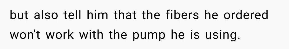 but also tell him that the fibers he ordered won't work with the pump he is using.