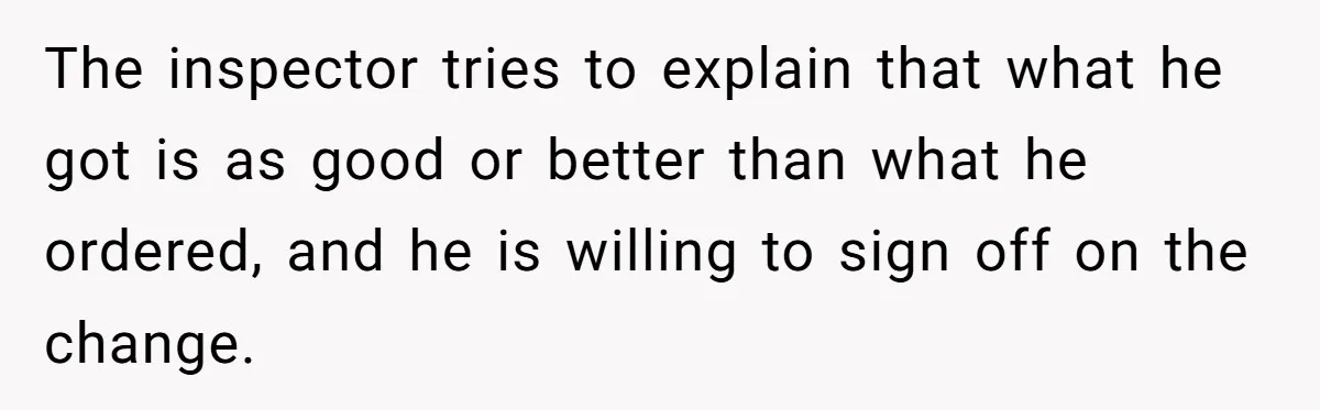 The inspector tries to explain that what he got is as good or better than what he ordered, and he is willing to sign off on the change.