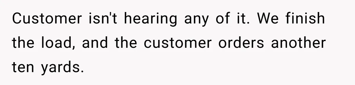Customer isn't hearing any of it. We finish the load, and the customer orders another ten yards.