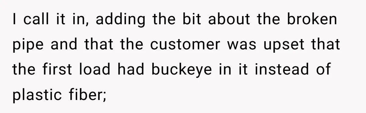 I call it in, adding the bit about the broken pipe and that the customer was upset that the first load had buckeye in it instead of plastic fiber;