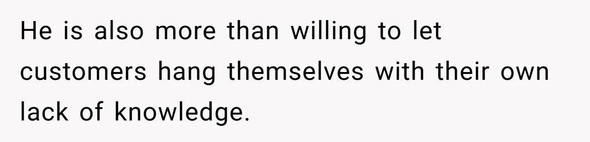He is also more than willing to let customers hang themselves with their own lack of knowledge.