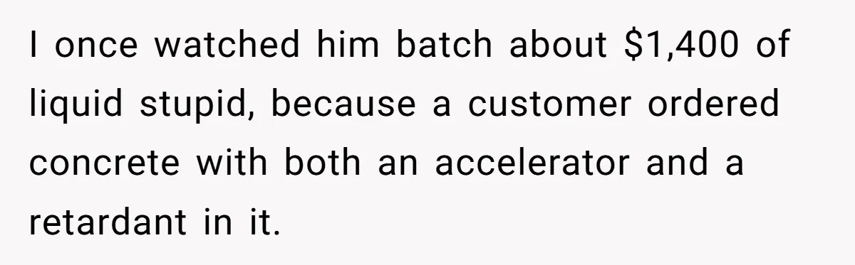 I once watched him batch about $1,400 of liquid stupid, because a customer ordered concrete with both an accelerator and a retardant in it.