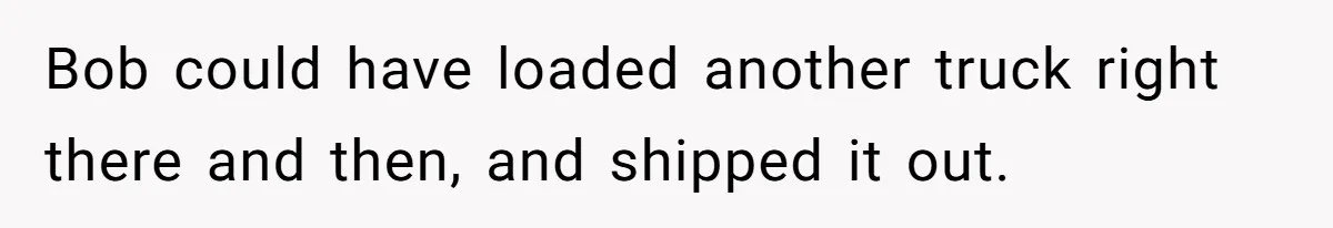 Bob could have loaded another truck right there and then, and shipped it out.