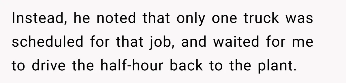 Instead, he noted that only one truck was scheduled for that job, and waited for me to drive the half-hour back to the plant.