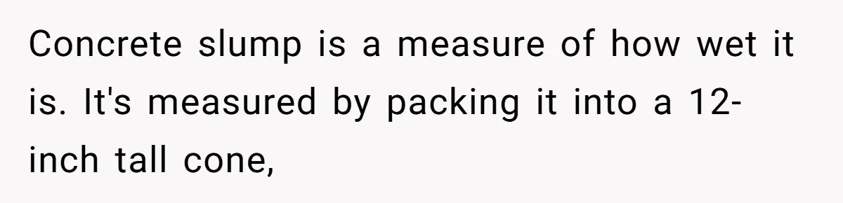 Concrete slump is a measure of how wet it is. It's measured by packing it into a 12-inch tall cone,